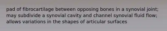 pad of fibrocartilage between opposing bones in a synovial joint; may subdivide a synovial cavity and channel synovial fluid flow; allows variations in the shapes of articular surfaces