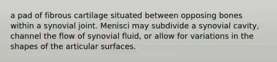 a pad of fibrous cartilage situated between opposing bones within a synovial joint. Menisci may subdivide a synovial cavity, channel the flow of synovial fluid, or allow for variations in the shapes of the articular surfaces.