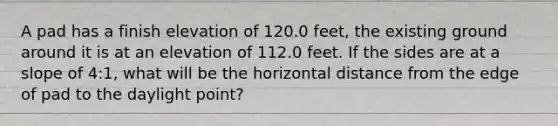 A pad has a finish elevation of 120.0 feet, the existing ground around it is at an elevation of 112.0 feet. If the sides are at a slope of 4:1, what will be the horizontal distance from the edge of pad to the daylight point?