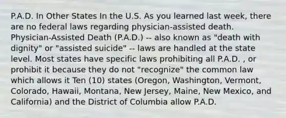 P.A.D. In Other States In the U.S. As you learned last week, there are no federal laws regarding physician-assisted death. Physician-Assisted Death (P.A.D.) -- also known as "death with dignity" or "assisted suicide" -- laws are handled at the state level. Most states have specific laws prohibiting all P.A.D. , or prohibit it because they do not "recognize" the common law which allows it Ten (10) states (Oregon, Washington, Vermont, Colorado, Hawaii, Montana, New Jersey, Maine, New Mexico, and California) and the District of Columbia allow P.A.D.