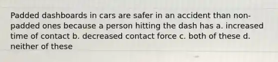 Padded dashboards in cars are safer in an accident than non-padded ones because a person hitting the dash has a. increased time of contact b. decreased contact force c. both of these d. neither of these