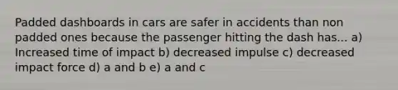 Padded dashboards in cars are safer in accidents than non padded ones because the passenger hitting the dash has... a) Increased time of impact b) decreased impulse c) decreased impact force d) a and b e) a and c