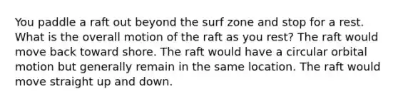 You paddle a raft out beyond the surf zone and stop for a rest. What is the overall motion of the raft as you rest? The raft would move back toward shore. The raft would have a circular orbital motion but generally remain in the same location. The raft would move straight up and down.