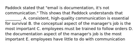 Paddock stated that​ "email is​ documentation, it's not​ communication." This shows that Paddock understands that​ ________. A. ​consistent, high-quality communication is essential for survival B. the conceptual aspect of the​ manager's job is the most important C. employees must be trained to follow orders D. the documentation aspect of the​ manager's job is the most important E. employees have little to do with communication