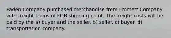 Paden Company purchased merchandise from Emmett Company with freight terms of FOB shipping point. The freight costs will be paid by the a) buyer and the seller. b) seller. c) buyer. d) transportation company.