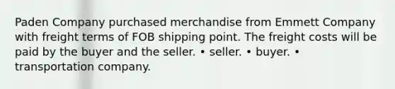 Paden Company purchased merchandise from Emmett Company with freight terms of FOB shipping point. The freight costs will be paid by the buyer and the seller. • seller. • buyer. • transportation company.