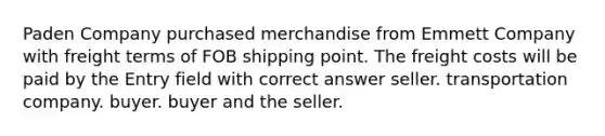 Paden Company purchased merchandise from Emmett Company with freight terms of FOB shipping point. The freight costs will be paid by the Entry field with correct answer seller. transportation company. buyer. buyer and the seller.