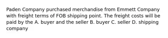 Paden Company purchased merchandise from Emmett Company with freight terms of FOB shipping point. The freight costs will be paid by the A. buyer and the seller B. buyer C. seller D. shipping company