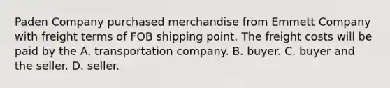 Paden Company purchased merchandise from Emmett Company with freight terms of FOB shipping point. The freight costs will be paid by the A. transportation company. B. buyer. C. buyer and the seller. D. seller.