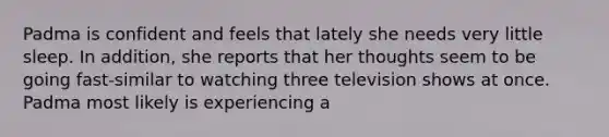 Padma is confident and feels that lately she needs very little sleep. In addition, she reports that her thoughts seem to be going fast-similar to watching three television shows at once. Padma most likely is experiencing a