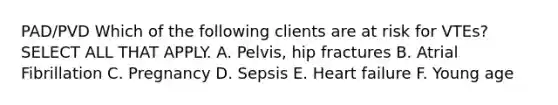 PAD/PVD Which of the following clients are at risk for VTEs? SELECT ALL THAT APPLY. A. Pelvis, hip fractures B. Atrial Fibrillation C. Pregnancy D. Sepsis E. Heart failure F. Young age