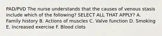 PAD/PVD The nurse understands that the causes of venous stasis include which of the following? SELECT ALL THAT APPLY? A. Family history B. Actions of muscles C. Valve function D. Smoking E. Increased exercise F. Blood clots