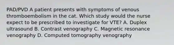 PAD/PVD A patient presents with symptoms of venous thromboembolism in the cat. Which study would the nurse expect to be prescribed to investigate for VTE? A. Duplex ultrasound B. Contrast venography C. Magnetic resonance venography D. Computed tomography venography