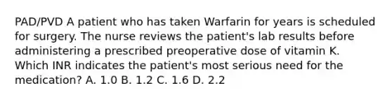 PAD/PVD A patient who has taken Warfarin for years is scheduled for surgery. The nurse reviews the patient's lab results before administering a prescribed preoperative dose of vitamin K. Which INR indicates the patient's most serious need for the medication? A. 1.0 B. 1.2 C. 1.6 D. 2.2