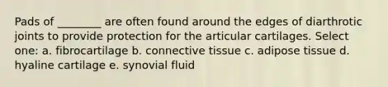 Pads of ________ are often found around the edges of diarthrotic joints to provide protection for the articular cartilages. Select one: a. fibrocartilage b. connective tissue c. adipose tissue d. hyaline cartilage e. synovial fluid