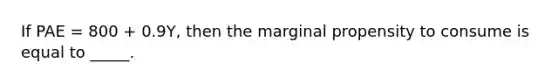 If PAE = 800 + 0.9Y, then the marginal propensity to consume is equal to _____.