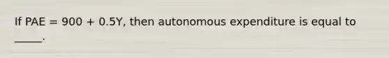 If PAE = 900 + 0.5Y, then autonomous expenditure is equal to _____.