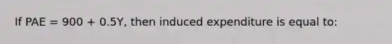 If PAE = 900 + 0.5Y, then induced expenditure is equal to: