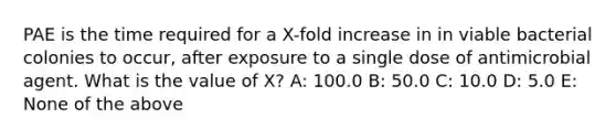 PAE is the time required for a X-fold increase in in viable bacterial colonies to occur, after exposure to a single dose of antimicrobial agent. What is the value of X? A: 100.0 B: 50.0 C: 10.0 D: 5.0 E: None of the above