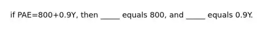 if PAE=800+0.9Y, then _____ equals 800, and _____ equals 0.9Y.