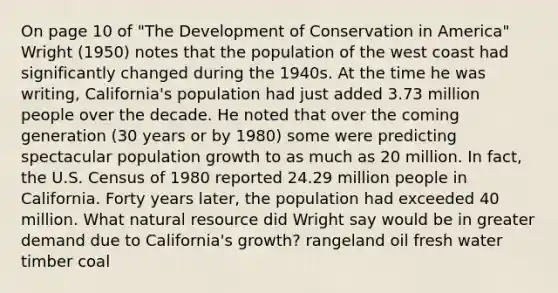 On page 10 of "The Development of Conservation in America" Wright (1950) notes that the population of the west coast had significantly changed during the 1940s. At the time he was writing, California's population had just added 3.73 million people over the decade. He noted that over the coming generation (30 years or by 1980) some were predicting spectacular population growth to as much as 20 million. In fact, the U.S. Census of 1980 reported 24.29 million people in California. Forty years later, the population had exceeded 40 million. What natural resource did Wright say would be in greater demand due to California's growth? rangeland oil fresh water timber coal