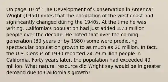 On page 10 of "The Development of Conservation in America" Wright (1950) notes that the population of the west coast had significantly changed during the 1940s. At the time he was writing, California's population had just added 3.73 million people over the decade. He noted that over the coming generation (30 years or by 1980) some were predicting spectacular population growth to as much as 20 million. In fact, the U.S. Census of 1980 reported 24.29 million people in California. Forty years later, the population had exceeded 40 million. What natural resource did Wright say would be in greater demand due to California's growth?