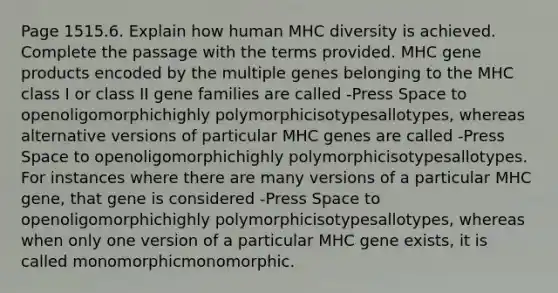 Page 1515.6. Explain how human MHC diversity is achieved. Complete the passage with the terms provided. MHC gene products encoded by the multiple genes belonging to the MHC class I or class II gene families are called -Press Space to openoligomorphichighly polymorphicisotypesallotypes, whereas alternative versions of particular MHC genes are called -Press Space to openoligomorphichighly polymorphicisotypesallotypes. For instances where there are many versions of a particular MHC gene, that gene is considered -Press Space to openoligomorphichighly polymorphicisotypesallotypes, whereas when only one version of a particular MHC gene exists, it is called monomorphicmonomorphic.