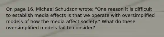 On page 16, Michael Schudson wrote: "One reason it is difficult to establish media effects is that we operate with oversimplified models of how the media affect society." What do these oversimplified models fail to consider?