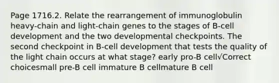 Page 1716.2. Relate the rearrangement of immunoglobulin heavy-chain and light-chain genes to the stages of B-cell development and the two developmental checkpoints. The second checkpoint in B-cell development that tests the quality of the light chain occurs at what stage? early pro-B cell√Correct choicesmall pre-B cell immature B cellmature B cell