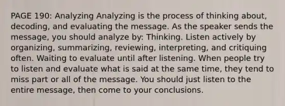 PAGE 190: Analyzing Analyzing is the process of thinking about, decoding, and evaluating the message. As the speaker sends the message, you should analyze by: Thinking. Listen actively by organizing, summarizing, reviewing, interpreting, and critiquing often. Waiting to evaluate until after listening. When people try to listen and evaluate what is said at the same time, they tend to miss part or all of the message. You should just listen to the entire message, then come to your conclusions.