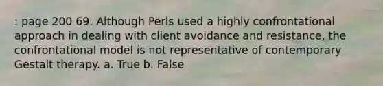 : page 200 69. Although Perls used a highly confrontational approach in dealing with client avoidance and resistance, the confrontational model is not representative of contemporary Gestalt therapy. a. True b. False