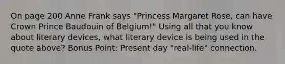 On page 200 Anne Frank says "Princess Margaret Rose, can have Crown Prince Baudouin of Belgium!" Using all that you know about literary devices, what literary device is being used in the quote above? Bonus Point: Present day "real-life" connection.