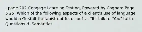 : page 202 Cengage Learning Testing, Powered by Cognero Page 5 25. Which of the following aspects of a client's use of language would a Gestalt therapist not focus on? a. "It" talk b. "You" talk c. Questions d. Semantics