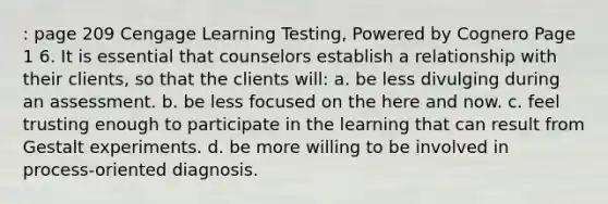 : page 209 Cengage Learning Testing, Powered by Cognero Page 1 6. It is essential that counselors establish a relationship with their clients, so that the clients will: a. be less divulging during an assessment. b. be less focused on the here and now. c. feel trusting enough to participate in the learning that can result from Gestalt experiments. d. be more willing to be involved in process-oriented diagnosis.