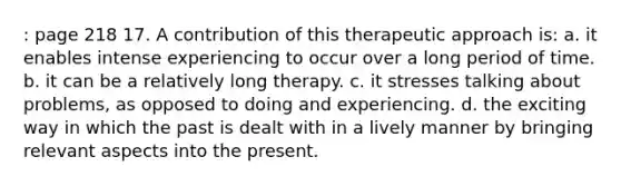 : page 218 17. A contribution of this therapeutic approach is: a. it enables intense experiencing to occur over a long period of time. b. it can be a relatively long therapy. c. it stresses talking about problems, as opposed to doing and experiencing. d. the exciting way in which the past is dealt with in a lively manner by bringing relevant aspects into the present.