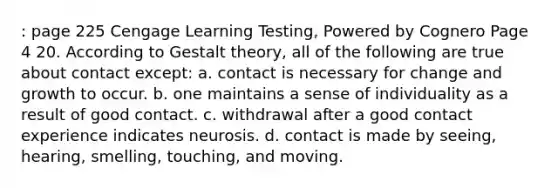 : page 225 Cengage Learning Testing, Powered by Cognero Page 4 20. According to Gestalt theory, all of the following are true about contact except: a. contact is necessary for change and growth to occur. b. one maintains a sense of individuality as a result of good contact. c. withdrawal after a good contact experience indicates neurosis. d. contact is made by seeing, hearing, smelling, touching, and moving.