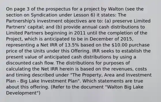 On page 3 of the prospectus for a project by Walton (see the section on Syndication under Lesson 6) it states: The Partnership's investment objectives are to: (a) preserve Limited Partners' capital; and (b) provide annual cash distributions to Limited Partners beginning in 2011 until the completion of the Project, which is anticipated to be in December of 2015, representing a Net IRR of 13.5% based on the 10.00 purchase price of the Units under this Offering. IRR seeks to establish the present value of anticipated cash distributions by using a discounted cash flow. The distributions for purposes of calculating the Net IRR herein is based on the revenues, costs and timing described under "The Property, Area and Investment Plan - Big Lake Investment Plan". Which statements are true about this offering. (Refer to the document "Walton Big Lake Development")