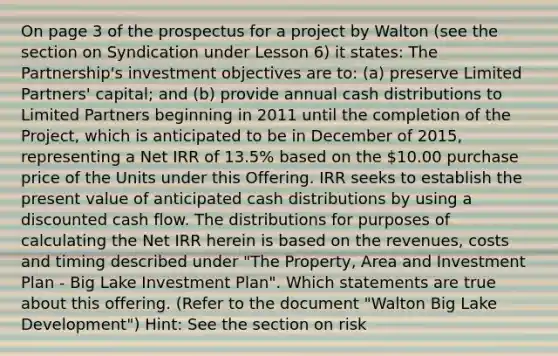 On page 3 of the prospectus for a project by Walton (see the section on Syndication under Lesson 6) it states: The Partnership's investment objectives are to: (a) preserve Limited Partners' capital; and (b) provide annual cash distributions to Limited Partners beginning in 2011 until the completion of the Project, which is anticipated to be in December of 2015, representing a Net IRR of 13.5% based on the 10.00 purchase price of the Units under this Offering. IRR seeks to establish the present value of anticipated cash distributions by using a discounted cash flow. The distributions for purposes of calculating the Net IRR herein is based on the revenues, costs and timing described under "The Property, Area and Investment Plan - Big Lake Investment Plan". Which statements are true about this offering. (Refer to the document "Walton Big Lake Development") Hint: See the section on risk