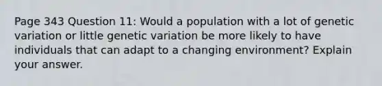 Page 343 Question 11: Would a population with a lot of genetic variation or little genetic variation be more likely to have individuals that can adapt to a changing environment? Explain your answer.