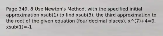 Page 349, 8 Use Newton's Method, with the specified initial approximation xsub(1) to find xsub(3), the third approximation to the root of the given equation (four decimal places). x^(7)+4=0, xsub(1)=-1