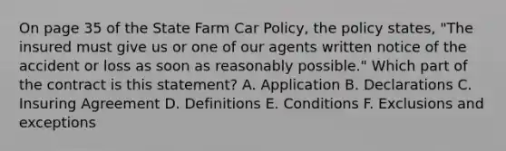 On page 35 of the State Farm Car Policy, the policy states, "The insured must give us or one of our agents written notice of the accident or loss as soon as reasonably possible." Which part of the contract is this statement? A. Application B. Declarations C. Insuring Agreement D. Definitions E. Conditions F. Exclusions and exceptions