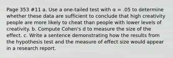 Page 353 #11 a. Use a one-tailed test with α = .05 to determine whether these data are sufficient to conclude that high creativity people are more likely to cheat than people with lower levels of creativity. b. Compute Cohen's d to measure the size of the effect. c. Write a sentence demonstrating how the results from the hypothesis test and the measure of effect size would appear in a research report.