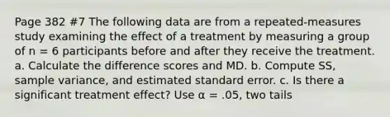 Page 382 #7 The following data are from a repeated-measures study examining the effect of a treatment by measuring a group of n = 6 participants before and after they receive the treatment. a. Calculate the difference scores and MD. b. Compute SS, sample variance, and estimated standard error. c. Is there a significant treatment effect? Use α = .05, two tails