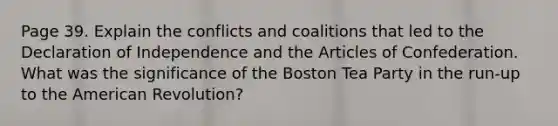 Page 39. Explain the conflicts and coalitions that led to the Declaration of Independence and the Articles of Confederation. What was the significance of the Boston Tea Party in the run-up to the American Revolution?