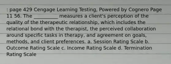 : page 429 Cengage Learning Testing, Powered by Cognero Page 11 56. The __________ measures a client's perception of the quality of the therapeutic relationship, which includes the relational bond with the therapist, the perceived collaboration around specific tasks in therapy, and agreement on goals, methods, and client preferences. a. Session Rating Scale b. Outcome Rating Scale c. Income Rating Scale d. Termination Rating Scale