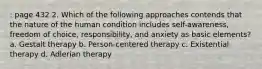 : page 432 2. Which of the following approaches contends that the nature of the human condition includes self-awareness, freedom of choice, responsibility, and anxiety as basic elements? a. Gestalt therapy b. Person-centered therapy c. Existential therapy d. Adlerian therapy