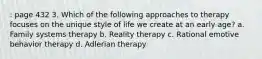 : page 432 3. Which of the following approaches to therapy focuses on the unique style of life we create at an early age? a. Family systems therapy b. Reality therapy c. Rational emotive behavior therapy d. Adlerian therapy