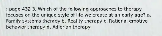 : page 432 3. Which of the following approaches to therapy focuses on the unique style of life we create at an early age? a. Family systems therapy b. Reality therapy c. Rational emotive behavior therapy d. Adlerian therapy