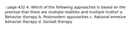 : page 432 4. Which of the following approaches is based on the premise that there are multiple realities and multiple truths? a. Behavior therapy b. Postmodern approaches c. Rational emotive behavior therapy d. Gestalt therapy