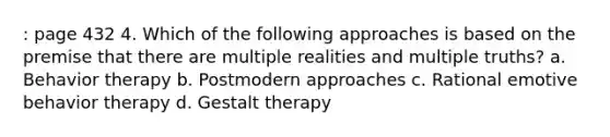 : page 432 4. Which of the following approaches is based on the premise that there are multiple realities and multiple truths? a. Behavior therapy b. Postmodern approaches c. Rational emotive behavior therapy d. Gestalt therapy